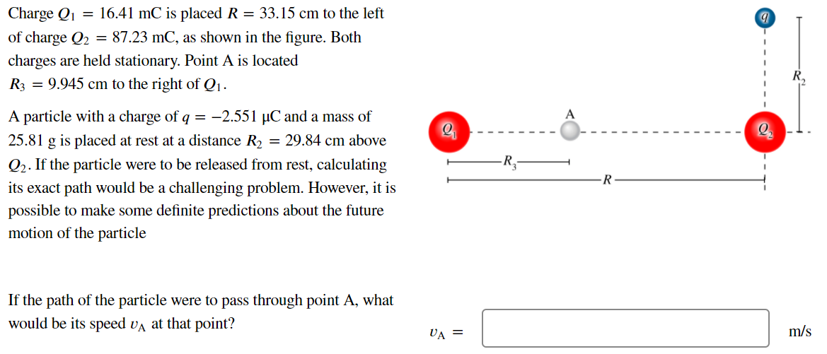 Charge Q1 = 16.41 mC is placed R = 33.15 cm to the left of charge Q2 = 87.23 mC, as shown in the figure. Both charges are held stationary. Point A is located R3 = 9.945 cm to the right of Q1. A particle with a charge of q = −2.551 μC and a mass of 25.81 g is placed at rest at a distance R2 = 29.84 cm above Q2. If the particle were to be released from rest, calculating its exact path would be a challenging problem. However, it is possible to make some definite predictions about the future motion of the particle If the path of the particle were to pass through point A, what would be its speed vA at that point?