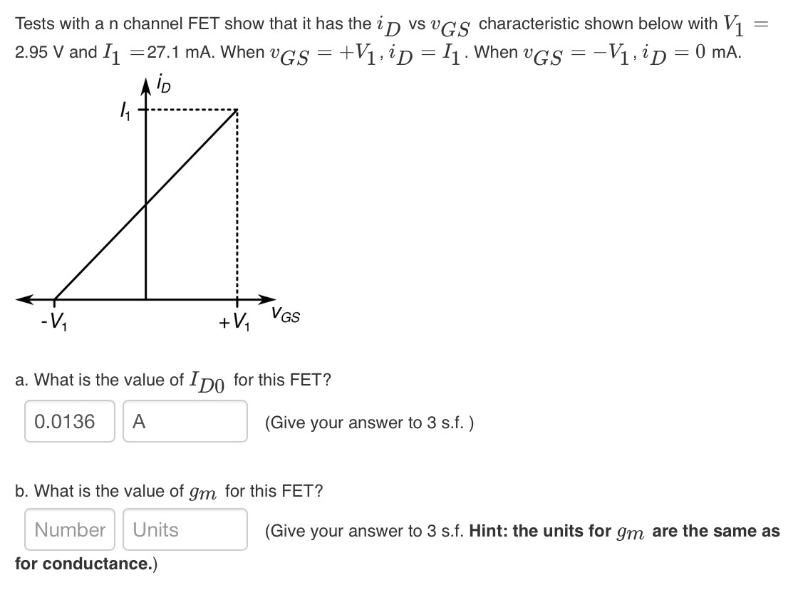 Tests with a n channel FET show that it has the iD vs vGS characteristic shown below with V1 = 2.95 V and I1 = 27.1 mA. When vGS = +V1, iD = I1. When vGS = −V1, iD = 0 mA. a. What is the value of ID0 for this FET? (Give your answer to 3 s. f. ) b. What is the value of gm for this FET? Number Units (Give your answer to 3 s. f. Hint: the units for gm are the same as for conductance.)