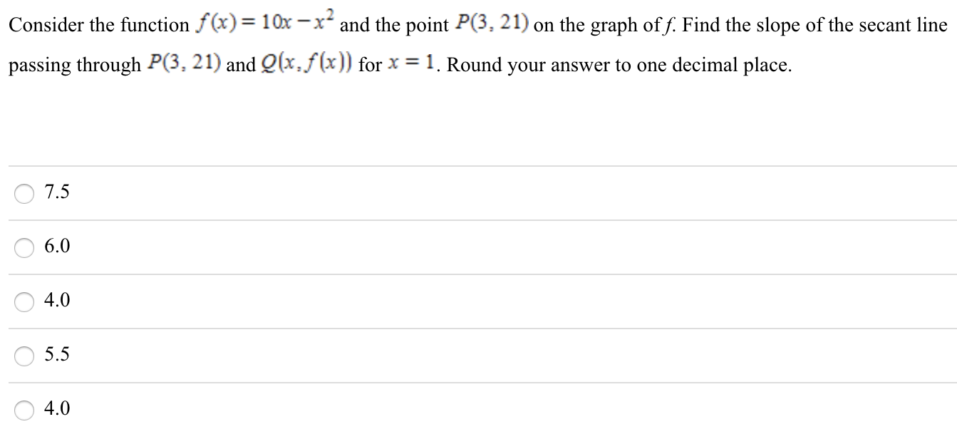 Consider the function f(x) = 10x − x2 and the point P(3, 21) on the graph of f. Find the slope of the secant line passing through P(3, 21) and Q(x, f(x)) for x = 1. Round your answer to one decimal place. 7.5 6.0 4.0 5.5 4.0 