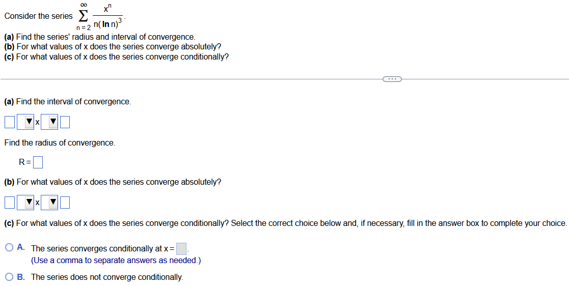 Consider the series ∑ n = 2 ∞ x n n(ln n) 3. (a) Find the series' radius and interval of convergence. (b) For what values of x does the series converge absolutely? (c) For what values of x does the series converge conditionally? (a) Find the interval of convergence. x Find the radius of convergence. R = ◻ (b) For what values of x does the series converge absolutely? x (c) For what values of x does the series converge conditionally? Select the correct choice below and, if necessary, fill in the answer box to complete your choice. A. The series converges conditionally at x = ◻. (Use a comma to separate answers as needed.) B. The series does not converge conditionally. 