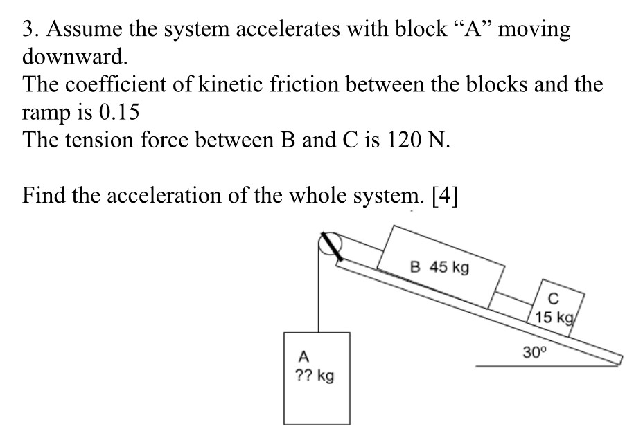 Assume the system accelerates with block "A" moving downward. The coefficient of kinetic friction between the blocks and the ramp is 0.15 The tension force between B and C is 120 N. Find the acceleration of the whole system. [4]