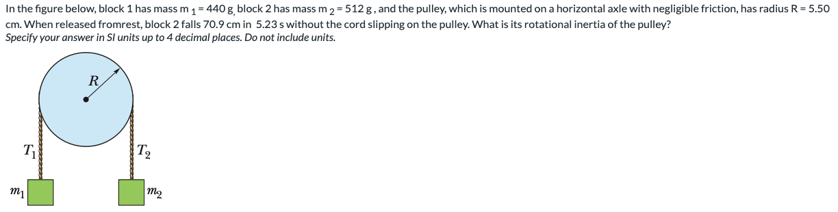 In the figure below, block 1 has mass m1 = 440 g, block 2 has mass m2 = 512 g, and the pulley, which is mounted on a horizontal axle with negligible friction, has radius R = 5.50 cm. When released from rest, block 2 falls 70.9 cm in 5.23 s without the cord slipping on the pulley. What is its rotational inertia of the pulley? Specify your answer in SI units up to 4 decimal places. Do not include units.