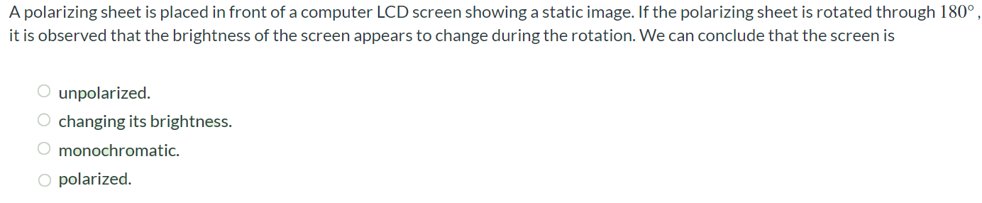 A polarizing sheet is placed in front of a computer LCD screen showing a static image. If the polarizing sheet is rotated through 180∘, it is observed that the brightness of the screen appears to change during the rotation. We can conclude that the screen is unpolarized. changing its brightness. monochromatic. polarized. 