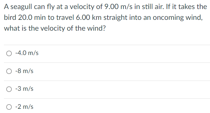 A seagull can fly at a velocity of 9.00 m/s in still air. If it takes the bird 20.0 min to travel 6.00 km straight into an oncoming wind, what is the velocity of the wind? -4.0 m/s -8 m/s -3 m/s -2 m/s 