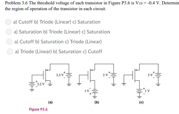 Problem 3.6 The threshold voltage of each transistor in Figure P3.6 is VTP = −0.4 V. Determin the region of operation of the transistor in each circuit. a) Cutoff b) Triode (Linear) c) Saturation a) Saturation b) Triode (Linear) c) Saturation a) Cutoff b) Saturation c) Triode (Linear) a) Triode (Linear) b) Saturation c) Cutoff (a) (b) (c) Figure P3.6 