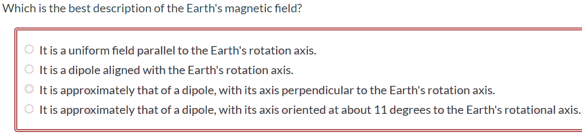 Which is the best description of the Earth's magnetic field? It is a uniform field parallel to the Earth's rotation axis. It is a dipole aligned with the Earth's rotation axis. It is approximately that of a dipole, with its axis perpendicular to the Earth's rotation axis. It is approximately that of a dipole, with its axis oriented at about 11 degrees to the Earth's rotational axis.