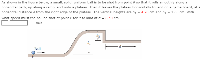 As shown in the figure below, a small, solid, uniform ball is to be shot from point P so that it rolls smoothly along a horizontal path, up along a ramp, and onto a plateau. Then it leaves the plateau horizontally to land on a game board, at a horizontal distance d from the right edge of the plateau. The vertical heights are h1 = 4.70 cm and h2 = 1.60 cm. With what speed must the ball be shot at point P for it to land at d = 6.40 cm? m/s 