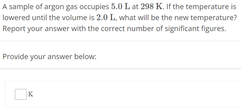 A sample of argon gas occupies 5.0 L at 298 K. If the temperature is lowered until the volume is 2.0 L, what will be the new temperature? Report your answer with the correct number of significant figures. Provide your answer below: K 