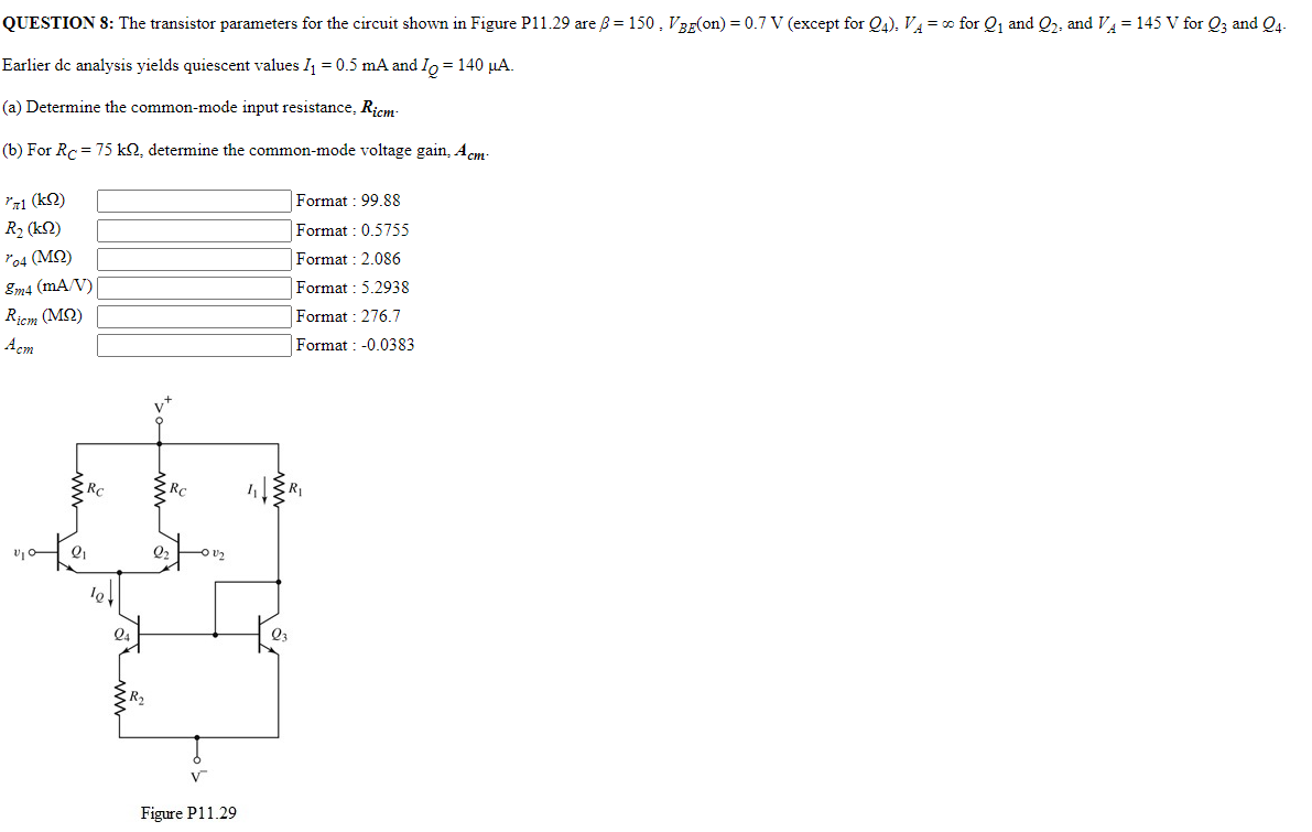 QUESTION 8: The transistor parameters for the circuit shown in Figure P11.29 are β = 150, VBE( on ) = 0.7 V (except for Q4), VA = ∞ for Q1 and Q2, and VA = 145 V for Q3 and Q4. Earlier dc analysis yields quiescent values I1 = 0.5 mA and IQ = 140 μA. (a) Determine the common-mode input resistance, Ricm. (b) For RC = 75 kΩ, determine the common-mode voltage gain, Acm. rπ1 (kΩ) Format : 99.88 R2 (kΩ) Format : 0.5755 ro4 (MΩ) Format : 2.086 gm4 (mA/V) Format : 5.2938 Ricm (MΩ) Format : 276.7 Acm Format : −0.0383 Format : -0.0383 Figure P11.29