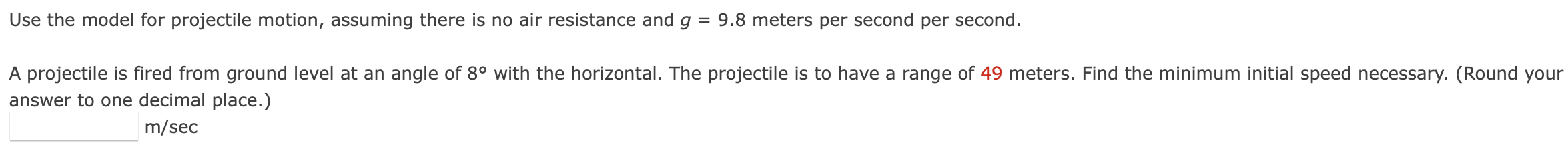 Use the model for projectile motion, assuming there is no air resistance and g = 9.8 meters per second per second. A projectile is fired from ground level at an angle of 8∘ with the horizontal. The projectile is to have a range of 49 meters. Find the minimum initial speed necessary. (Round your answer to one decimal place.) m/sec