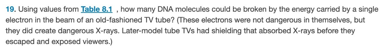 Using values from Table 8.1 , how many DNA molecules could be broken by the energy carried by a single electron in the beam of an old-fashioned TV tube? (These electrons were not dangerous in themselves, but they did create dangerous X-rays. Later-model tube TVs had shielding that absorbed X-rays before they escaped and exposed viewers. ) 