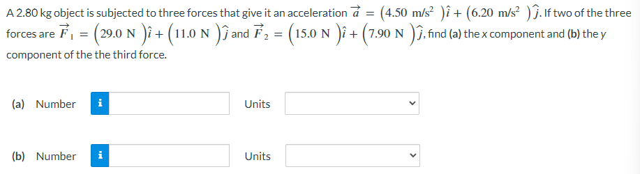 A 2.80 kg object is subjected to three forces that give it an acceleration a→ = (4.50 m/s2)i^ + (6.20 m/s2)j^. If two of the three forces are F→1 = (29.0 N)i^ + (11.0 N)j^ and F→2 = (15.0 N)i^ + (7.90 N)j^, find (a) the x component and (b) the y component of the the third force. (a) Number Units (b) Number Units