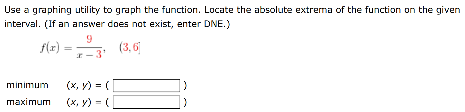 Use a graphing utility to graph the function. Locate the absolute extrema of the function on the given interval. (If an answer does not exist, enter DNE.) f(x) = 9 x−3, (3, 6] minimum (x, y) = ( ) maximum (x, y) = ( ) 