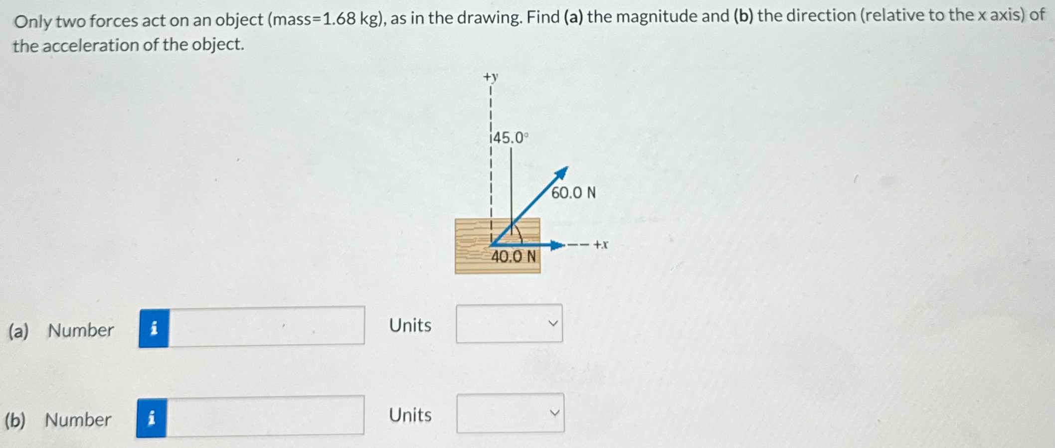 Only two forces act on an object (mass = 1.68 kg), as in the drawing. Find (a) the magnitude and (b) the direction (relative to the x axis) of the acceleration of the object. (a) Number Units (b) Number Units