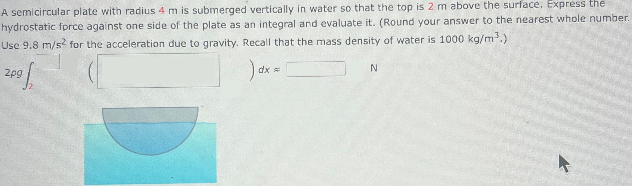 A semicircular plate with radius 4 m is submerged vertically in water so that the top is 2 m above the surface. Express the hydrostatic force against one side of the plate as an integral and evaluate it. (Round your answer to the nearest whole number. Use 9.8 m/s2 for the acceleration due to gravity. Recall that the mass density of water is 1000 kg/m3.) 2ρg∫ 2 ◻ )dx ≈ ◻ N 