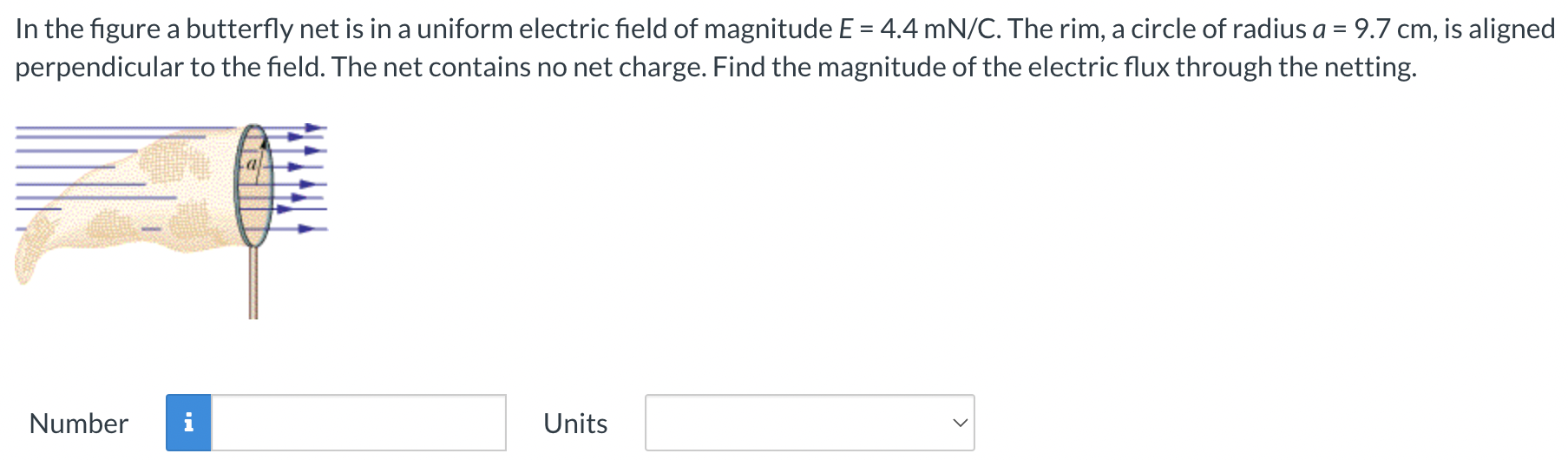 In the figure a butterfly net is in a uniform electric field of magnitude E = 4.4 mN/C. The rim, a circle of radius a = 9.7 cm, is aligned perpendicular to the field. The net contains no net charge. Find the magnitude of the electric flux through the netting. Number Units