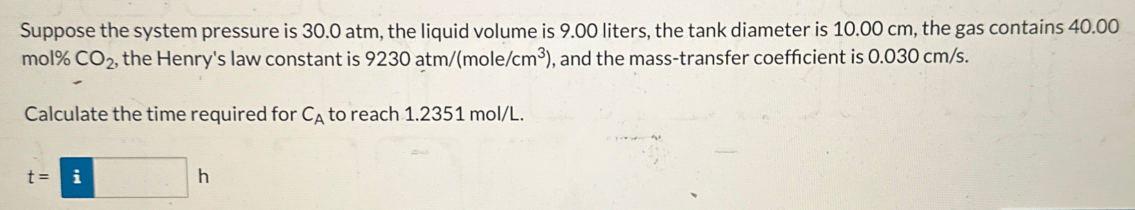 Suppose the system pressure is 30.0 atm, the liquid volume is 9.00 liters, the tank diameter is 10.00 cm, the gas contains 40.00 mol% CO2, the Henry's law constant is 9230 atm/(mole/cm3), and the mass-transfer coefficient is 0.030 cm/s. Calculate the time required for CA to reach 1.2351 mol/L. 