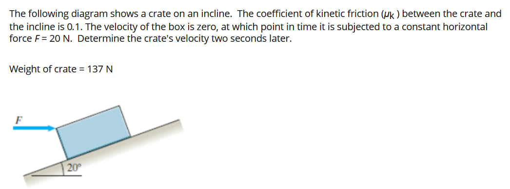 The following diagram shows a crate on an incline. The coefficient of kinetic friction (μk) between the crate and the incline is 0.1. The velocity of the box is zero, at which point in time it is subjected to a constant horizontal force F = 20 N. Determine the crate's velocity two seconds later. Weight of crate = 137 N