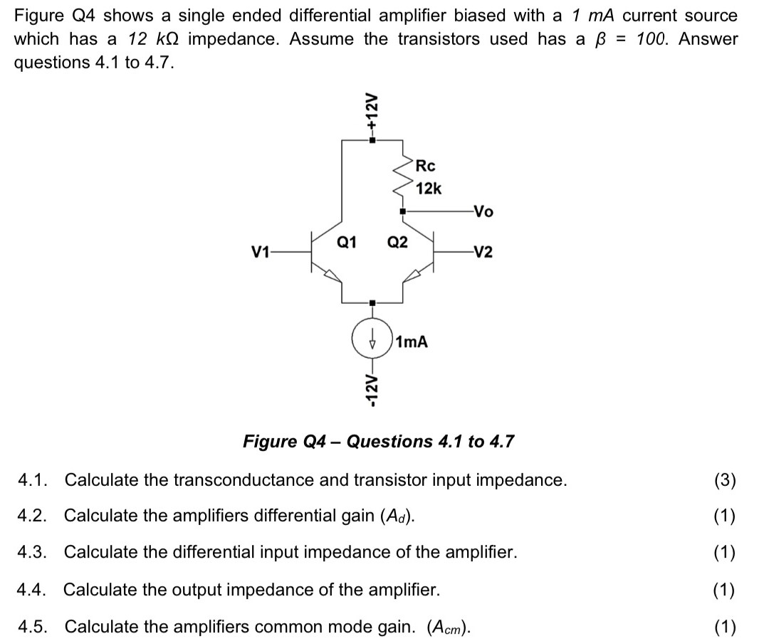 Figure Q4 shows a single ended differential amplifier biased with a 1 mA current source which has a 12 kΩ impedance. Assume the transistors used has a β = 100. Answer questions 4.1 to 4.7. Figure Q4 - Questions 4.1 to 4.7 4.1. Calculate the transconductance and transistor input impedance. 4.2. Calculate the amplifiers differential gain (Ad). 4.3. Calculate the differential input impedance of the amplifier. 4.4. Calculate the output impedance of the amplifier. (1) 4.5. Calculate the amplifiers common mode gain. ( Acm).