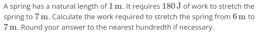 A spring has a natural length of 1 m. It requires 180 J of work to stretch the spring to 7 m. Calculate the work required to stretch the spring from 6 m to 7 m. Round your answer to the nearest hundredth if necessary.