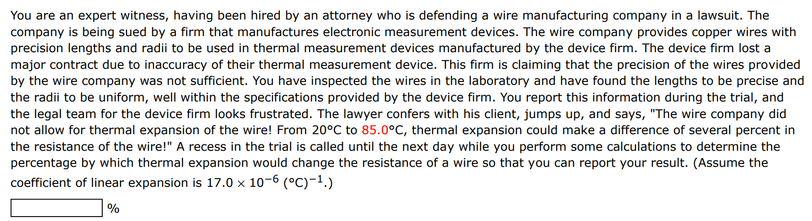 You are an expert witness, having been hired by an attorney who is defending a wire manufacturing company in a lawsuit. The company is being sued by a firm that manufactures electronic measurement devices. The wire company provides copper wires with precision lengths and radii to be used in thermal measurement devices manufactured by the device firm. The device firm lost a major contract due to inaccuracy of their thermal measurement device. This firm is claiming that the precision of the wires provided by the wire company was not sufficient. You have inspected the wires in the laboratory and have found the lengths to be precise and the radii to be uniform, well within the specifications provided by the device firm. You report this information during the trial, and the legal team for the device firm looks frustrated. The lawyer confers with his client, jumps up, and says, "The wire company did not allow for thermal expansion of the wire! From 20∘C to 85.0∘C, thermal expansion could make a difference of several percent in the resistance of the wire!" A recess in the trial is called until the next day while you perform some calculations to determine the percentage by which thermal expansion would change the resistance of a wire so that you can report your result. (Assume the coefficient of linear expansion is 17.0×10−6(∘C)−1.) % 