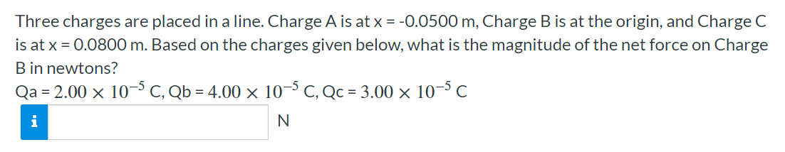 Three charges are placed in a line. Charge A is at x = −0.0500 m, Charge B is at the origin, and Charge C is at x = 0.0800 m. Based on the charges given below, what is the magnitude of the net force on Charge B in newtons? Qa = 2.00×10−5 C, Qb = 4.00×10−5 C, Qc = 3.00×10−5 C N