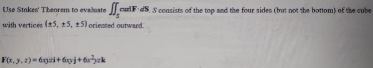 Use Stokes' Theorem to evaluate ∬S curl F⋅dS, S consists of the top and the four sides (but not the bottom) of the cube with vertices (±5, ±5, ±5) oriented outward. F(x,y,z) = 6 xyzi + 6xyj + 6x2yzk 
