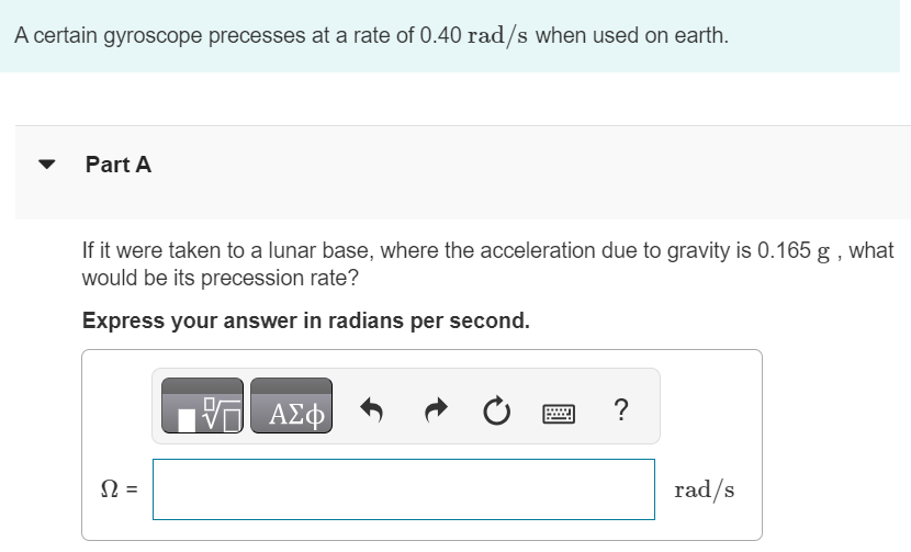 A certain gyroscope precesses at a rate of 0.40 rad/s when used on earth. Part A If it were taken to a lunar base, where the acceleration due to gravity is 0.165 g, what would be its precession rate? Express your answer in radians per second. Ω = rad/s 