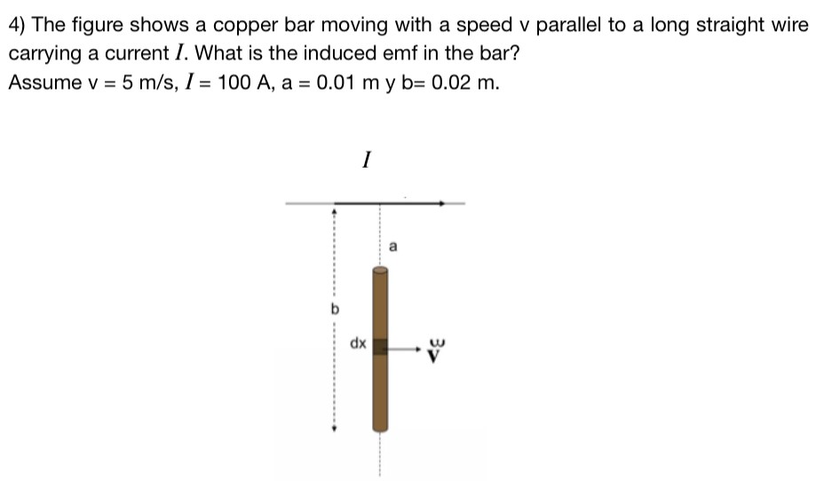 The figure shows a copper bar moving with a speed v parallel to a long straight wire carrying a current I. What is the induced emf in the bar? Assume v = 5 m/s, I = 100 A, a = 0.01 m y b = 0.02 m.