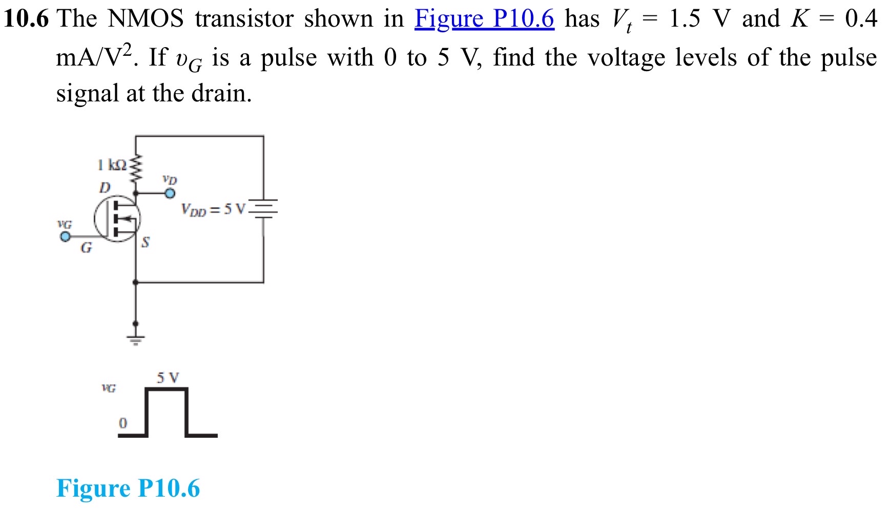 10.6 The NMOS transistor shown in Figure P10.6 has Vt = 1.5 V and K = 0.4 mA/V2. If vG is a pulse with 0 to 5 V, find the voltage levels of the pulse signal at the drain. Figure P10.6