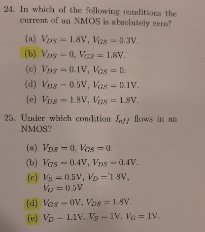 In which of the following conditions the current of an NMOS is absolutely zero? (a) VDS = 1.8 V, VGS = 0.3 V. (b) VDS = 0, VGS = 1.8 V. (c) VDS = 0.1 V, VGS = 0. (d) VDS = 0.5 V, VGS = 0.1 V. (e) VDS = 1.8 V, VGS = 1.8 V. Under which condition Ioff flows in an NMOS? (a) VDS = 0, VGS = 0. (b) VGS = 0.4 V, VDS = 0.4 V. (c) VS = 0.5 V, VD = 1.8 V, VG = 0.5 V (d) VGS = 0 V, VDS = 1.8 V. (e) VD = 1.1 V, VS = 1 V, VG = 1 V. 