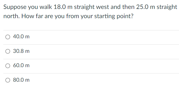 Suppose you walk 18.0 m straight west and then 25.0 m straight north. How far are you from your starting point? 40.0 m 30.8 m 60.0 m 80.0 m 