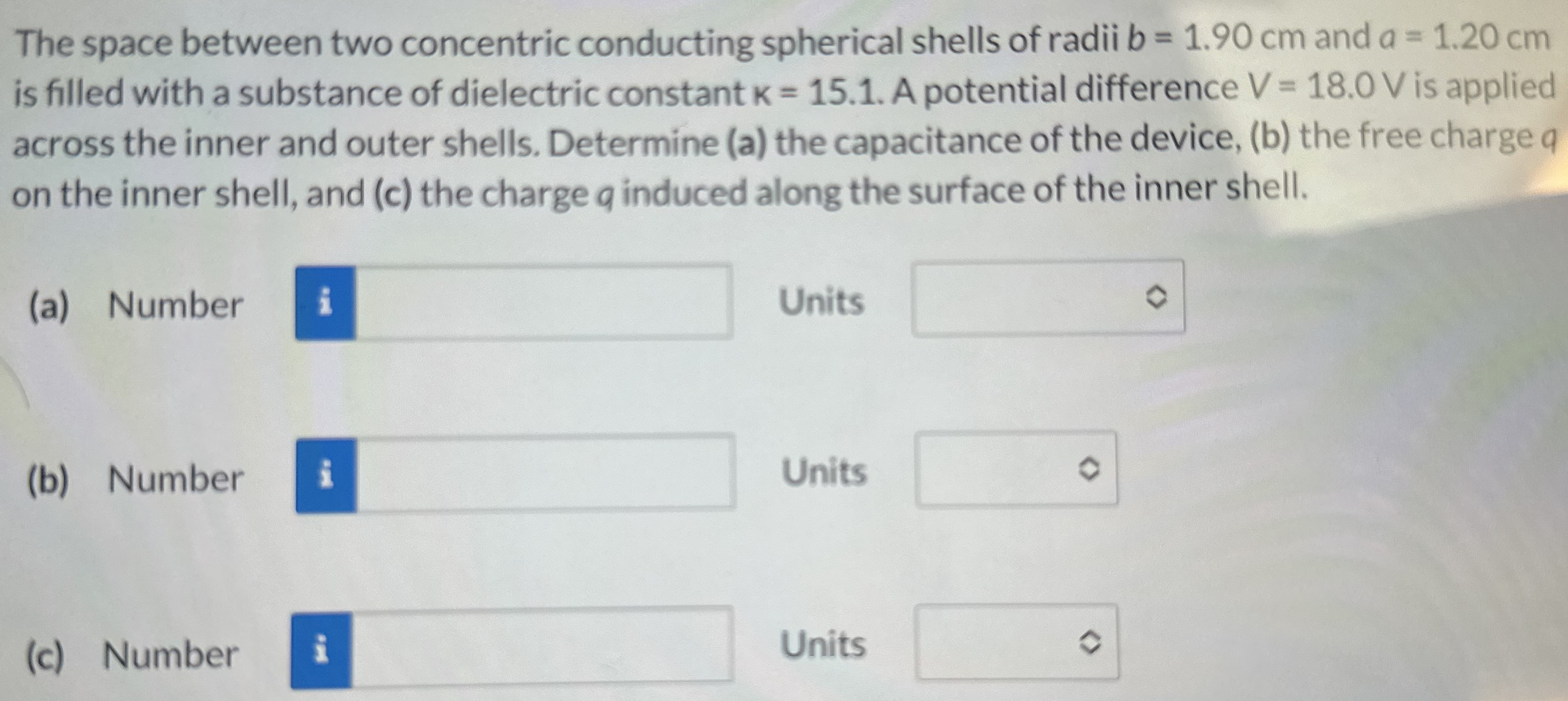 The space between two concentric conducting spherical shells of radii b = 1.90 cm and a = 1.20 cm is filled with a substance of dielectric constant K = 15.1. A potential difference V = 18.0 V is applied across the inner and outer shells. Determine (a) the capacitance of the device, (b) the free charge a on the inner shell, and (c) the charge q induced along the surface of the inner shell. (a) Number Units (b) Number Units (c) Number Units