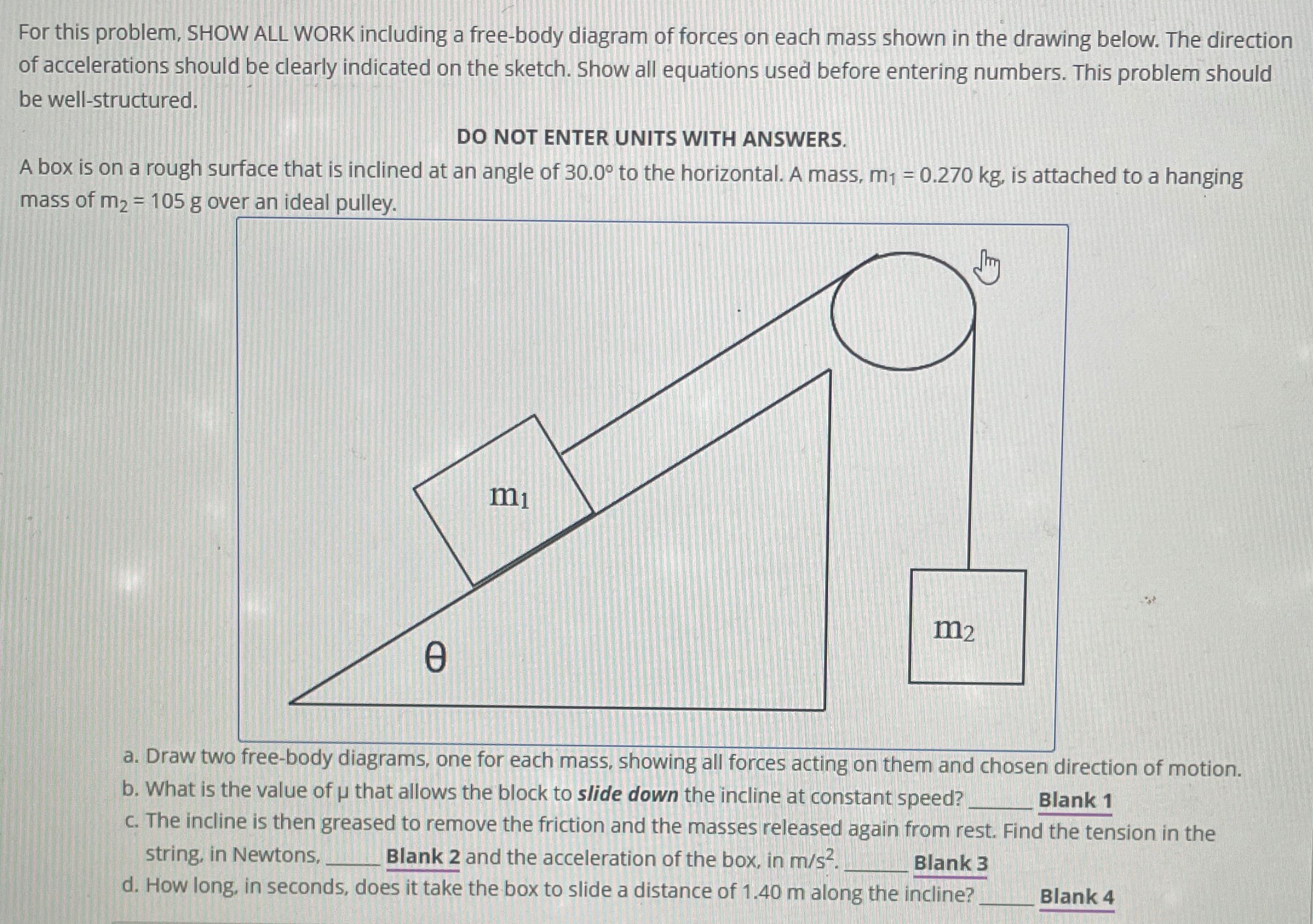 A box is on a rough surface that is inclined at an angle of 30.0∘ to the horizontal. A mass, m1 = 0.270 kg, is attached to a hanging mass of m2 = 105 g over an ideal pulley. a. Draw two free-body diagrams, one for each mass, showing all forces acting on them and chosen direction of motion. b. What is the value of μ that allows the block to slide down the incline at constant speed? Blank 1 c. The incline is then greased to remove the friction and the masses released again from rest. Find the tension in the string, in Newtons, Blank 2 and the acceleration of the box, in m/s2. Blank 3 d. How long, in seconds, does it take the box to slide a distance of 1.40 m along the incline? Blank 4 For this problem, SHOW ALL WORK including a free-body diagram of forces on each mass shown in the drawing below. The direction of accelerations should be clearly indicated on the sketch. Show all equations used before entering numbers. This problem should be well-structured. DO NOT ENTER UNITS WITH ANSWERS.