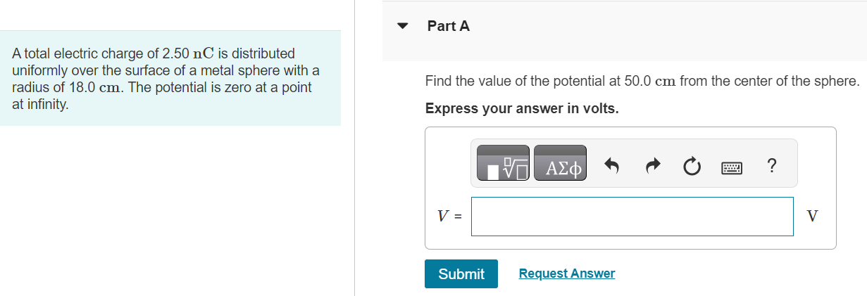 A total electric charge of 2.50 nC is distributed uniformly over the surface of a metal sphere with a radius of 18.0 cm. The potential is zero at a point at infinity. Part A Find the value of the potential at 50.0 cm from the center of the sphere. Express your answer in volts. Submit Request Answer Part B Find the value of the potential at 18.0 cm from the center of the sphere. Express your answer in volts. V = Submit Request Answer Part C Find the value of the potential at 14.0 cm from the center of the sphere. Express your answer in volts. V = V 