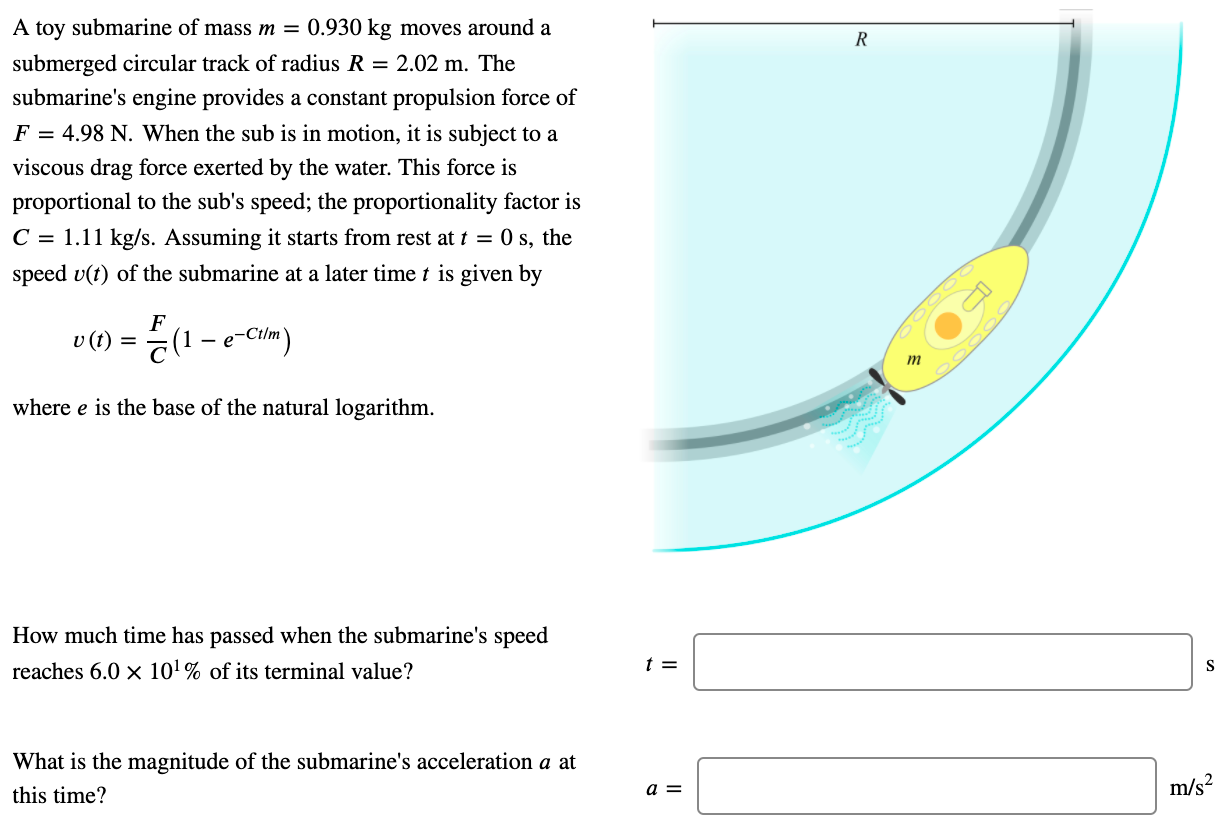 A toy submarine of mass m = 0.930 kg moves around a submerged circular track of radius R = 2.02 m. The submarine's engine provides a constant propulsion force of F = 4.98 N. When the sub is in motion, it is subject to a viscous drag force exerted by the water. This force is proportional to the sub's speed; the proportionality factor is C = 1.11 kg/s. Assuming it starts from rest at t = 0 s, the speed v(t) of the submarine at a later time t is given by v(t) = F/C(1−e−Ct/m) where e is the base of the natural logarithm. How much time has passed when the submarine's speed reaches 6.0×101% of its terminal value? What is the magnitude of the submarine's acceleration a at this time?