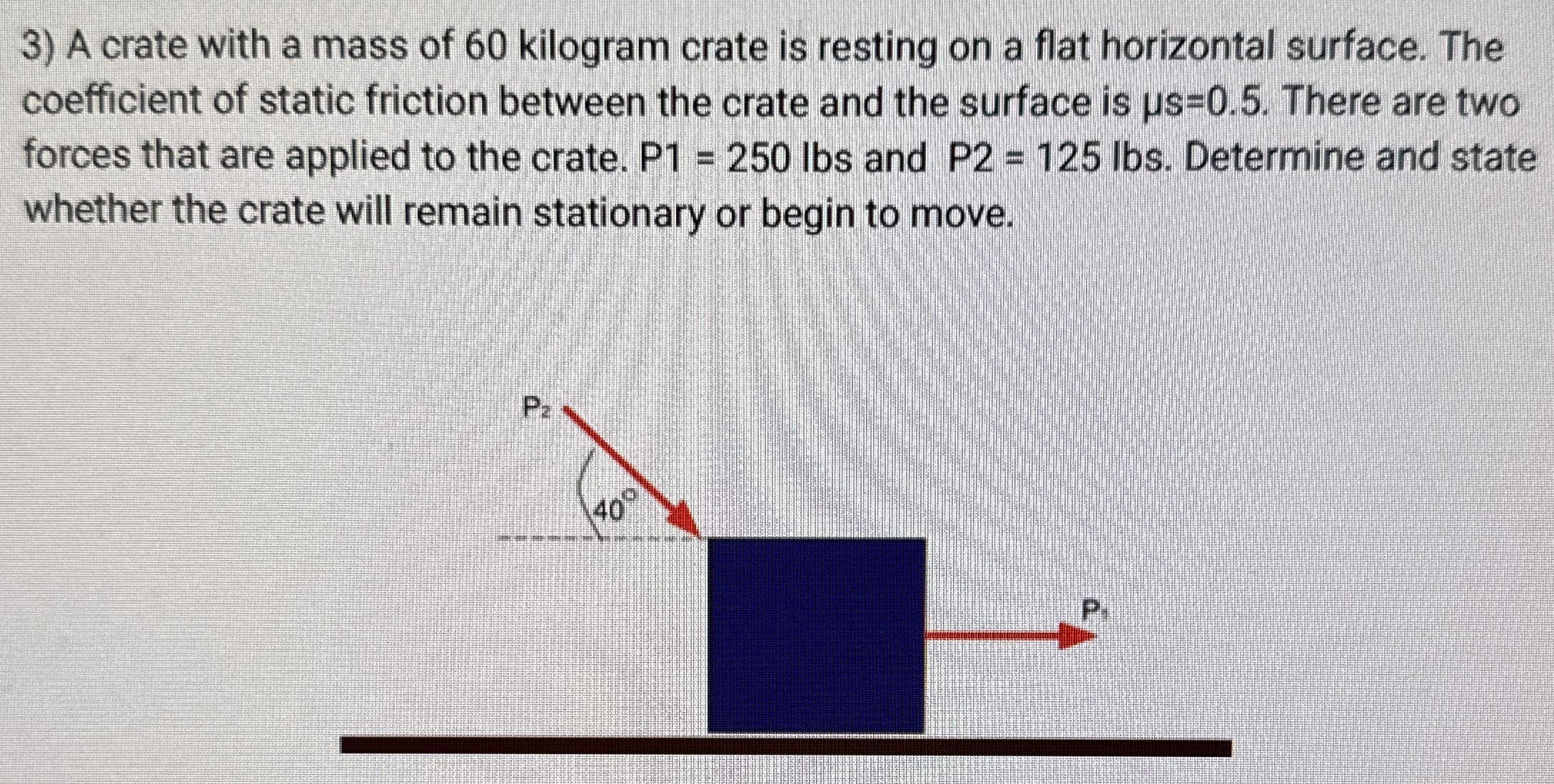 A crate with a mass of 60 kilogram crate is resting on a flat horizontal surface. The coefficient of static friction between the crate and the surface is μs = 0.5. There are two forces that are applied to the crate. P1 = 250 lbs and P2 = 125 lbs. Determine and state whether the crate will remain stationary or begin to move.