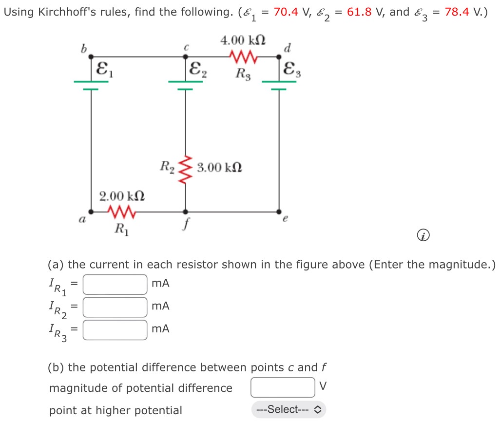 Using Kirchhoff's rules, find the following. (E1 = 70.4 V, E2 = 61.8 V, and E3 = 78.4 V.) (a) the current in each resistor shown in the figure above (Enter the magnitude.) IR1 = mAIR2 = mAIR3 = mA (b) the potential difference between points c and f magnitude of potential difference V point at higher potential