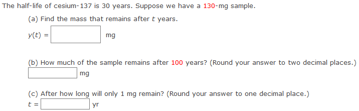 The half-life of cesium-137 is 30 years. Suppose we have a 130−mg sample. (a) Find the mass that remains after t years. y(t) = mg (b) How much of the sample remains after 100 years? (Round your answer to two decimal places.) mg (c) After how long will only 1 mg remain? (Round your answer to one decimal place.) t = yr