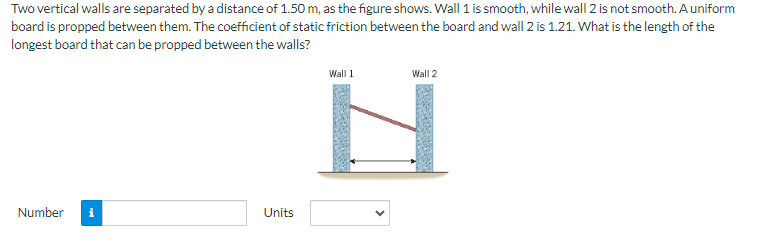 Two vertical walls are separated by a distance of 1.50 m, as the figure shows. Wall 1 is smooth, while wall 2 is not smooth. A uniform board is propped between them. The coefficient of static friction between the board and wall 2 is 1.21. What is the length of the longest board that can be propped between the walls? Number Units