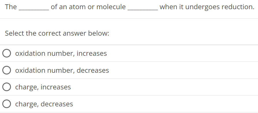 The of an atom or molecule when it undergoes reduction. Select the correct answer below: oxidation number, increases oxidation number, decreases charge, increases charge, decreases