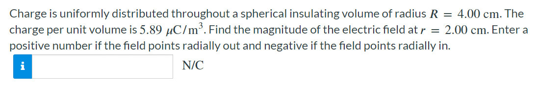 Charge is uniformly distributed throughout a spherical insulating volume of radius R = 4.00 cm. The charge per unit volume is 5.89 μC/m3. Find the magnitude of the electric field at r = 2.00 cm. Enter a positive number if the field points radially out and negative if the field points radially in. N/C