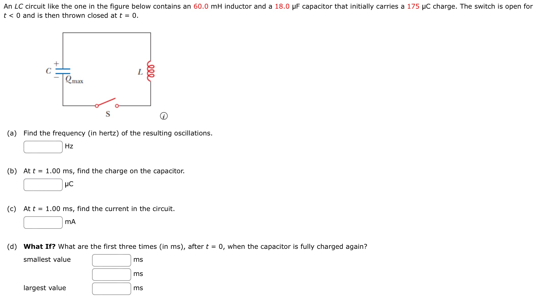 An ∠C circuit like the one in the figure below contains an 60.0 mH inductor and a 18.0 μF capacitor that initially carries a 175 μC charge. The switch is open for t < 0 and is then thrown closed at t = 0. (a) Find the frequency (in hertz) of the resulting oscillations. Hz (b) At t = 1.00 ms, find the charge on the capacitor. μC (c) At t = 1.00 ms, find the current in the circuit. mA (d) What If? What are the first three times (in ms), after t = 0, when the capacitor is fully charged again? smallest value ms ms largest value ms