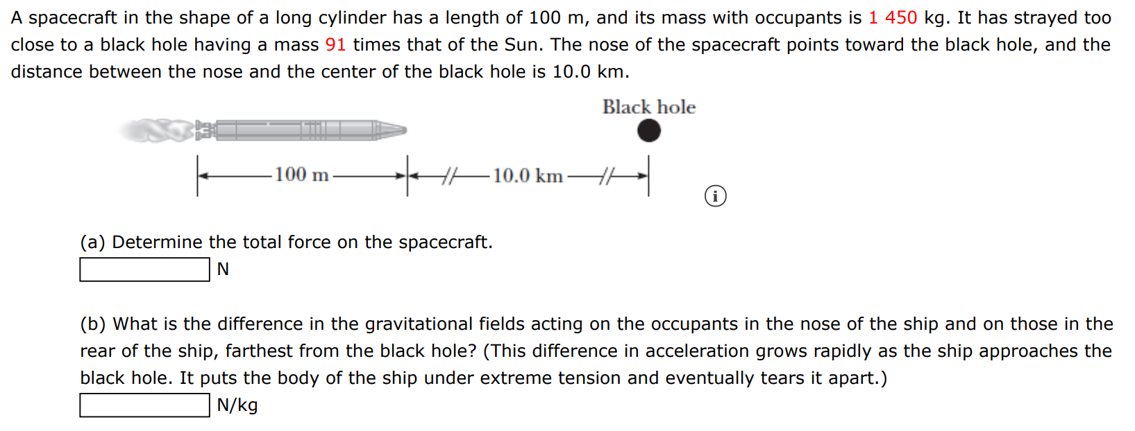 A spacecraft in the shape of a long cylinder has a length of 100 m, and its mass with occupants is 1450 kg. It has strayed too close to a black hole having a mass 91 times that of the Sun. The nose of the spacecraft points toward the black hole, and the distance between the nose and the center of the black hole is 10.0 km. Black hole (i) (a) Determine the total force on the spacecraft. N (b) What is the difference in the gravitational fields acting on the occupants in the nose of the ship and on those in the rear of the ship, farthest from the black hole? (This difference in acceleration grows rapidly as the ship approaches the black hole. It puts the body of the ship under extreme tension and eventually tears it apart.) N/kg 