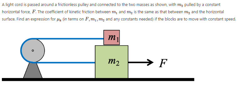 A light cord is passed around a frictionless pulley and connected to the two masses as shown, with m2 pulled by a constant horizontal force, F. The coefficient of kinetic friction between m1 and m2 is the same as that between m2 and the horizontal surface. Find an expression for μk (in terms on F, m1, m2 and any constants needed) if the blocks are to move with constant speed.