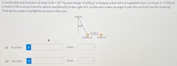 A small spherical insulator of mass 3.26×10−2 kg and charge +0.600 μC is hung by a thin wire of negligible mass. A charge of −0.900 μC is held 0.150 m away from the sphere and directly to the right of it, so the wire makes an angle θ with the vertical (see the drawing). Find (a) the angle θ and (b) the tension in the wire. (a) Number Units (b) Number Units