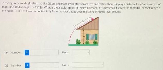 In the figure, a solid cylinder of radius 23 cm and mass 19 kg starts from rest and rolls without slipping a distance L = 4.5 m down a roof that is inclined at angle θ = 22∘. (a) What is the angular speed of the cyllinder about its center as it leaves the roof? (b) The roof's edge is at height H = 3.8 m. How far horizontally from the roof's edge does the cylinder hit the level ground? (a) Number Units (b) Number Units