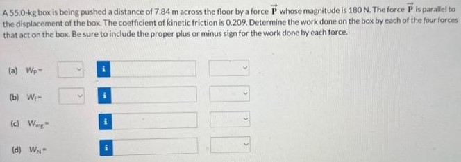 A 55.0−kg box is being pushed a distance of 7.84 m across the floor by a force P→ whose magnitude is 180 N. The force P→ is parallel to the displacement of the box. The coefficient of kinetic friction is 0.209. Determine the work done on the box by each of the four forces that act on the box. Be sure to include the proper plus or minus sign for the work done by each force. (a) Wp = (b) Wf = (c) Wmg = (d) WN =