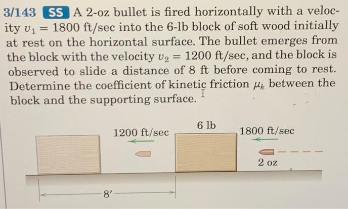 3 /143 SS A 2-oz bullet is fired horizontally with a velocity v1 = 1800 ft/sec into the 6−lb block of soft wood initially at rest on the horizontal surface. The bullet emerges from the block with the velocity v2 = 1200 ft/sec, and the block is observed to slide a distance of 8 ft before coming to rest. Determine the coefficient of kinetic friction μk between the block and the supporting surface.