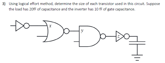 Using logical effort method, determine the size of each transistor used in this circuit. Suppose the load has 20 fF of capacitance and the inverter has 10 fF of gate capacitance.